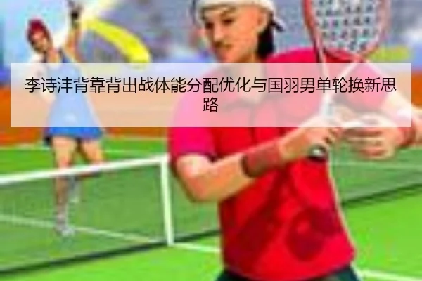 李诗沣背靠背出战体能分配优化与国羽男单轮换新思路